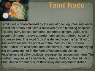 08/17/14
Tamil Nadu
Tamil food is characterized by the use of rice, legumes and lentils,
its distinct aroma and flavour achieved by the blending of spices
including curry leaves, tamarind, coriander, ginger, garlic, chili,
pepper, cinnamon, cloves, cardamom, cumin, nutmeg, coconut
and rosewater. The word "curry" is derived from the Tamil word
'kari' which means "an additive to the main course or a side
dish“.Lentils are also consumed extensively, either accompanying
rice preparations, or in the form of independent dishes.
Vegetables and dairy products are essential accompaniments.The
southern regions in Tamil Nadu, namely; Madurai, Kaaraikudi or
Chettinaadu are famous for their spicy non vegetarian dishes.
 