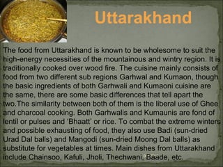 08/17/14
Uttarakhand
The food from Uttarakhand is known to be wholesome to suit the
high-energy necessities of the mountainous and wintry region. It is
traditionally cooked over wood fire. The cuisine mainly consists of
food from two different sub regions Garhwal and Kumaon, though
the basic ingredients of both Garhwali and Kumaoni cuisine are
the same, there are some basic differences that tell apart the
two.The similarity between both of them is the liberal use of Ghee
and charcoal cooking. Both Garhwalis and Kumaunis are fond of
lentil or pulses and ‘Bhaatt’ or rice. To combat the extreme winters
and possible exhausting of food, they also use Badi (sun-dried
Urad Dal balls) and Mangodi (sun-dried Moong Dal balls) as
substitute for vegetables at times. Main dishes from Uttarakhand
include Chainsoo, Kafuli, Jholi, Thechwani, Baade, etc.
 