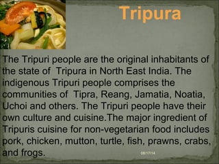 08/17/14
Tripura
The Tripuri people are the original inhabitants of
the state of Tripura in North East India. The
indigenous Tripuri people comprises the
communities of Tipra, Reang, Jamatia, Noatia,
Uchoi and others. The Tripuri people have their
own culture and cuisine.The major ingredient of
Tripuris cuisine for non-vegetarian food includes
pork, chicken, mutton, turtle, fish, prawns, crabs,
and frogs.
 
