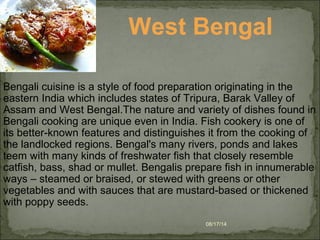 08/17/14
West Bengal
Bengali cuisine is a style of food preparation originating in the
eastern India which includes states of Tripura, Barak Valley of
Assam and West Bengal.The nature and variety of dishes found in
Bengali cooking are unique even in India. Fish cookery is one of
its better-known features and distinguishes it from the cooking of
the landlocked regions. Bengal's many rivers, ponds and lakes
teem with many kinds of freshwater fish that closely resemble
catfish, bass, shad or mullet. Bengalis prepare fish in innumerable
ways – steamed or braised, or stewed with greens or other
vegetables and with sauces that are mustard-based or thickened
with poppy seeds.
 
