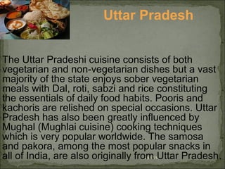08/17/14
Uttar Pradesh
The Uttar Pradeshi cuisine consists of both
vegetarian and non-vegetarian dishes but a vast
majority of the state enjoys sober vegetarian
meals with Dal, roti, sabzi and rice constituting
the essentials of daily food habits. Pooris and
kachoris are relished on special occasions. Uttar
Pradesh has also been greatly influenced by
Mughal (Mughlai cuisine) cooking techniques
which is very popular worldwide. The samosa
and pakora, among the most popular snacks in
all of India, are also originally from Uttar Pradesh.
 