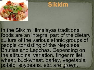 08/17/14
Sikkim
In the Sikkim Himalayas traditional
foods are an integral part of the dietary
culture of the various ethnic groups of
people consisting of the Nepalese,
Bhutias and Lepchas. Depending on
the altitudinal variation, finger millet,
wheat, buckwheat, barley, vegetable,
potato, soybeans, etc. are grown.
 