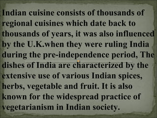 Indian cuisine consists of thousands of
regional cuisines which date back to
thousands of years, it was also influenced
by the U.K.when they were ruling India
during the pre-independence period, The
dishes of India are characterized by the
extensive use of various Indian spices,
herbs, vegetable and fruit. It is also
known for the widespread practice of
vegetarianism in Indian society.
 
