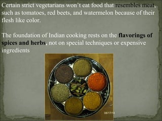 08/17/14
Certain strict vegetarians won’t eat food that resembles meat,
such as tomatoes, red beets, and watermelon because of their
flesh like color.
The foundation of Indian cooking rests on the flavorings of
spices and herbs, not on special techniques or expensive
ingredients
 