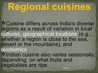 08/17/14
 Regional cuisines
Cuisine differs across India's diverse 
regions as a result of variation in local 
cultures, geographical locations (e.g., 
whether a region is close to the sea, 
desert or the mountains), and 
economics.
Indian cuisine also varies seasonally, 
depending  on what fruits and 
vegetables are ripe.
 