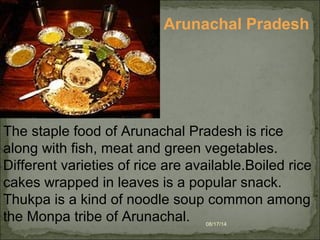 08/17/14
The staple food of Arunachal Pradesh is rice 
along with fish, meat and green vegetables. 
Different varieties of rice are available.Boiled rice 
cakes wrapped in leaves is a popular snack. 
Thukpa is a kind of noodle soup common among 
the Monpa tribe of Arunachal.
Arunachal Pradesh
 