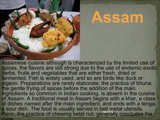 08/17/14
Assam
Assamese cuisine although is characterized by the limited use of 
spices, the flavors are still strong due to the use of endemic exotic 
herbs, fruits and vegetables that are either fresh, dried or 
fermented. Fish is widely used, and so are birds like duck or 
pigeon. Preparations are rarely elaborate; the practice of bhuna, 
the gentle frying of spices before the addition of the main 
ingredients so common in Indian cooking, is absent in the cuisine 
of Assam. A traditional meal in Assam begins with a khar, a class 
of dishes named after the main ingredient, and ends with a tenga, 
a sour dish. The food is usually served in bell metal utensils. 
Pann, the practice of chewing betel nut, generally concludes the 
 