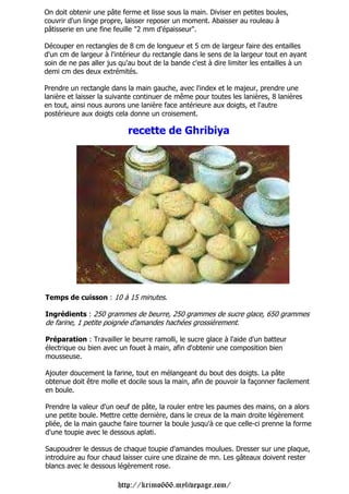 On doit obtenir une pâte ferme et lisse sous la main. Diviser en petites boules,
couvrir d'un linge propre, laisser reposer un moment. Abaisser au rouleau à
pâtisserie en une fine feuille "2 mm d'épaisseur".

Découper en rectangles de 8 cm de longueur et 5 cm de largeur faire des entailles
d'un cm de largeur à l'intérieur du rectangle dans le sens de la largeur tout en ayant
soin de ne pas aller jus qu'au bout de la bande c'est à dire limiter les entailles à un
demi cm des deux extrémités.

Prendre un rectangle dans la main gauche, avec l'index et le majeur, prendre une
lanière et laisser la suivante continuer de même pour toutes les lanières, 8 lanières
en tout, ainsi nous aurons une lanière face antérieure aux doigts, et l'autre
postérieure aux doigts cela donne un croisement.

                           recette de Ghribiya




Temps de cuisson : 10 à 15 minutes.

Ingrédients : 250 grammes de beurre, 250 grammes de sucre glace, 650 grammes
de farine, 1 petite poignée d'amandes hachées grossièrement.

Préparation : Travailler le beurre ramolli, le sucre glace à l'aide d'un batteur
électrique ou bien avec un fouet à main, afin d'obtenir une composition bien
mousseuse.

Ajouter doucement la farine, tout en mélangeant du bout des doigts. La pâte
obtenue doit être molle et docile sous la main, afin de pouvoir la façonner facilement
en boule.

Prendre la valeur d'un oeuf de pâte, la rouler entre les paumes des mains, on a alors
une petite boule. Mettre cette dernière, dans le creux de la main droite légèrement
pliée, de la main gauche faire tourner la boule jusqu'à ce que celle-ci prenne la forme
d'une toupie avec le dessous aplati.

Saupoudrer le dessus de chaque toupie d'amandes moulues. Dresser sur une plaque,
introduire au four chaud laisser cuire une dizaine de mn. Les gâteaux doivent rester
blancs avec le dessous légèrement rose.

                        http://krimo666.mylivepage.com/
 