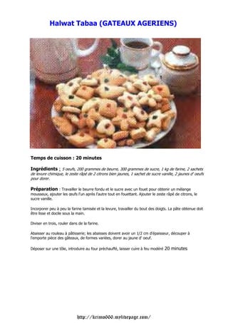 Halwat Tabaa (GATEAUX AGERIENS)




Temps de cuisson : 20 minutes

Ingrédients : 5 oeufs, 200 grammes de beurre, 300 grammes de sucre, 1 kg de farine, 2 sachets
de levure chimique, le zeste râpé de 2 citrons bien jaunes, 1 sachet de sucre vanille, 2 jaunes d' oeufs
pour dorer.

Préparation : Travailler le beurre fondu et le sucre avec un fouet pour obtenir un mélange
mousseux, ajouter les œufs l'un après l'autre tout en fouettant. Ajouter le zeste râpé de citrons, le
sucre vanille.

Incorporer peu à peu la farine tamisée et la levure, travailler du bout des doigts. La pâte obtenue doit
être lisse et docile sous la main.

Diviser en trois, rouler dans de la farine.

Abaisser au rouleau à pâtisserie; les abaisses doivent avoir un 1/2 cm d'épaisseur, découper à
l'emporte pièce des gâteaux, de formes variées, dorer au jaune d' oeuf.

Déposer sur une tôle, introduire au four préchauffé, laisser cuire à feu modéré   20 minutes




                             http://krimo666.mylivepage.com/
 