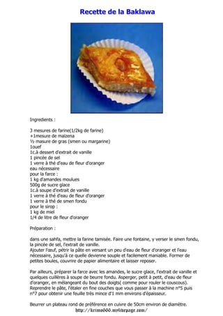 Recette de la Baklawa




Ingredients :

3 mesures de farine(1/2kg de farine)
+1mesure de maïzena
½ masure de gras (smen ou margarine)
1ouef
1c.à dessert d'extrait de vanille
1 pincée de sel
1 verre à thé d'eau de fleur d'oranger
eau nécessaire
pour la farce :
1 kg d'amandes moulues
500g de sucre glace
1c.à soupe d'extrait de vanille
1 verre à thé d'eau de fleur d'oranger
1 verre à thé de smen fondu
pour le sirop :
1 kg de miel
1/4 de litre de fleur d'oranger

Préparation :

dans une sahfa, mettre la farine tamisée. Faire une fontaine, y verser le smen fondu,
la pincée de sel, l'extrait de vanille.
Ajouter l'œuf, pétrir la pâte en versant un peu d'eau de fleur d'oranger et l'eau
nécessaire, jusqu'à ce quelle devienne souple et facilement maniable. Former de
petites boules, couvrire de papier alimentaire et laisser reposer.

Par ailleurs, préparer la farce avec les amandes, le sucre glace, l'extrait de vanille et
quelques cuillères à soupe de beurre fondu. Asperger, petit à petit, d'eau de fleur
d'oranger, en mélangeant du bout des doigts( comme pour rouler le couscous).
Reprendre le pâte, l'étaler en fine couches que vous passer à la machine n°5 puis
n°7 pour obtenir une feuille très mince d'1 mm environs d'épaisseur.

Beurrer un plateau rond de préférence en cuivre de 50cm environ de diamètre.
                        http://krimo666.mylivepage.com/
 
