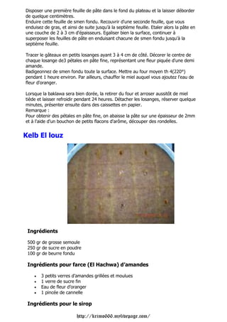 Disposer une première feuille de pâte dans le fond du plateau et la laisser déborder
de quelque centimètres.
Enduire cette feuille de smen fondu. Recouvrir d'une seconde feuille, que vous
enduisez de gras, et ainsi de suite jusqu'à la septième feuille. Etaler alors la pâte en
une couche de 2 à 3 cm d'épaisseurs. Egaliser bien la surface, continuer à
superposer les feuilles de pâte en enduisant chacune de smen fondu jusqu'à la
septième feuille.

Tracer le gâteaux en petits losanges ayant 3 à 4 cm de côté. Décorer le centre de
chaque losange de3 pétales en pâte fine, représentant une fleur piquée d'une demi
amande.
Badigeonnez de smen fondu toute la surface. Mettre au four moyen th 4(220°)
pendant 1 heure environ. Par ailleurs, chauffer le miel auquel vous ajoutez l'eau de
fleur d'oranger.

Lorsque la baklawa sera bien dorée, la retirer du four et arroser aussitôt de miel
tiède et laisser refroidir pendant 24 heures. Détacher les losanges, réserver quelque
minutes, présenter ensuite dans des caissettes en papier.
Remarque :
Pour obtenir des pétales en pâte fine, on abaisse la pâte sur une épaisseur de 2mm
et à l'aide d'un bouchon de petits flacons d'arôme, découper des rondelles.


Kelb El louz




 Ingrédients

 500 gr de grosse semoule
 250 gr de sucre en poudre
 100 gr de beurre fondu

 Ingrédients pour farce (El Hachwa) d’amandes

    •   3 petits verres d’amandes grillées et moulues
    •   1 verre de sucre fin
    •   Eau de fleur d’oranger
    •   1 pincée de cannelle

 Ingrédients pour le sirop

                          http://krimo666.mylivepage.com/
 