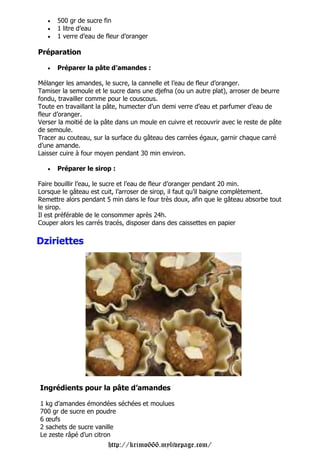 •   500 gr de sucre fin
   •   1 litre d’eau
   •   1 verre d’eau de fleur d’oranger

Préparation

   •   Préparer la pâte d’amandes :

Mélanger les amandes, le sucre, la cannelle et l’eau de fleur d’oranger.
Tamiser la semoule et le sucre dans une djefna (ou un autre plat), arroser de beurre
fondu, travailler comme pour le couscous.
Toute en travaillant la pâte, humecter d’un demi verre d’eau et parfumer d’eau de
fleur d’oranger.
Verser la moitié de la pâte dans un moule en cuivre et recouvrir avec le reste de pâte
de semoule.
Tracer au couteau, sur la surface du gâteau des carrées égaux, garnir chaque carré
d’une amande.
Laisser cuire à four moyen pendant 30 min environ.

   •   Préparer le sirop :

Faire bouillir l’eau, le sucre et l’eau de fleur d’oranger pendant 20 min.
Lorsque le gâteau est cuit, l’arroser de sirop, il faut qu’il baigne complètement.
Remettre alors pendant 5 min dans le four très doux, afin que le gâteau absorbe tout
le sirop.
Il est préférable de le consommer après 24h.
Couper alors les carrés tracés, disposer dans des caissettes en papier

Dziriettes




Ingrédients pour la pâte d’amandes

1 kg d’amandes émondées séchées et moulues
700 gr de sucre en poudre
6 œufs
2 sachets de sucre vanille
Le zeste râpé d’un citron
                        http://krimo666.mylivepage.com/
 