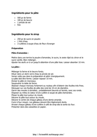 Ingrédients pour la pâte

   •   500 gr de farine
   •   100 gr de beurre
   •   1 pincée de sel
   •   Eau



Ingrédients pour le sirop

   •   250 gr de sucre en poudre
   •   1 litre d’eau
   •   3 cuillères à soupe d’eau de fleur d’oranger

Préparation

Pâte d’amandes :

Mettre dans une terrine la poudre d’amandes, le sucre, le zeste râpé du citron et le
sucre vanille. Bien mélanger.
Ajouter les œufs un à un jusqu’à obtention d’une pâte lisse. Laisser absorber 10 min.

La pâte :

Mélanger la farine et le beurre fondu.
Diluer dans un demi verre d’eau la pincée de sel.
Verser cette eau dans la préparation et pétrir énergiquement.
La pâte doit être ferme. Laisser reposer 10 min.
Diviser la pâte en morceaux.
Saupoudrer la table de farine.
Abaisser chaque morceau fortement au rouleau afin d’obtenir des feuilles très fines.
Découper sur ces feuilles de pâte des rond de 10 cm de diamètre.
Garnir des moules à dziriettes ; préalablement beurrés et farinés, avec ces ronds.
Disposer au milieu la valeur d’une cuillère à soupe de pâte d’amandes.
Plisser la pâte tout autour du moule.
Décorer la pâte tout autour du moule.
Décorer le centre de chaque gâteau d’une demie amande.
Cuire à four moyen. Les gâteaux doivent être légèrement dorés.
Arroser chaque gâteau d’une cuillère à café de sirop dès la sortie du four.
Présenter dans des caissettes en papier.




                          http://krimo666.mylivepage.com/
 