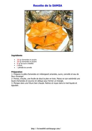 Recette de la SAMSA




Ingrédients

   •   250 gr d'amandes en poudre
   •   250 gr d'amandes en poudre
   •   65 gr de sucre cristallisé
   •   6 diouls
   •   1 pincée de cannelle

Préparation
1- Préparez la pâte d'amandes en mélangeant amandes, sucre, cannelle et eau de
fleur d'oranger.
2- Prenez, ensuite, une feuille de dioul la plier en trois. Placez en son extrémité une
boule d'amandes et couvrez en oblique pour former un triangle.
3- Plongez dans une friture bien chaude. Retirez et noyez dans le miel liquide et
égoutter.




                         http://krimo666.mylivepage.com/
 