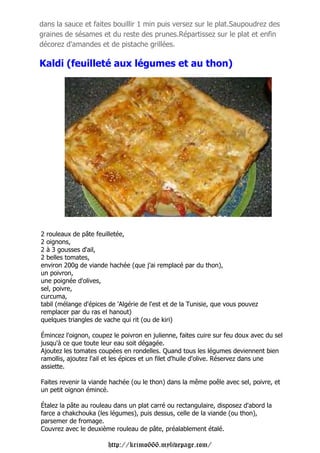 dans la sauce et faites bouillir 1 min puis versez sur le plat.Saupoudrez des
graines de sésames et du reste des prunes.Répartissez sur le plat et enfin
décorez d'amandes et de pistache grillées.

Kaldi (feuilleté aux légumes et au thon)




2 rouleaux de pâte feuilletée,
2 oignons,
2 à 3 gousses d'ail,
2 belles tomates,
environ 200g de viande hachée (que j'ai remplacé par du thon),
un poivron,
une poignée d'olives,
sel, poivre,
curcuma,
tabil (mélange d'épices de 'Algérie de l'est et de la Tunisie, que vous pouvez
remplacer par du ras el hanout)
quelques triangles de vache qui rit (ou de kiri)

Émincez l'oignon, coupez le poivron en julienne, faites cuire sur feu doux avec du sel
jusqu'à ce que toute leur eau soit dégagée.
Ajoutez les tomates coupées en rondelles. Quand tous les légumes deviennent bien
ramollis, ajoutez l'ail et les épices et un filet d'huile d'olive. Réservez dans une
assiette.

Faites revenir la viande hachée (ou le thon) dans la même poêle avec sel, poivre, et
un petit oignon émincé.

Étalez la pâte au rouleau dans un plat carré ou rectangulaire, disposez d'abord la
farce a chakchouka (les légumes), puis dessus, celle de la viande (ou thon),
parsemer de fromage.
Couvrez avec le deuxième rouleau de pâte, préalablement étalé.

                        http://krimo666.mylivepage.com/
 