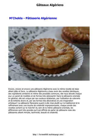 Gâteaux Algériens



 M'Chekla - Pâtisserie Algérienne




Encore, encore et encore une pâtisserie Algérienne avec la même recette de base
alliant pâte et farce. La pâtisserie Algérienne a beau avoir des recettes identiques,
des ingrédients similaires et même des procédés communs, elle nous dévoile chaque
jour un panel de modèles et de formes très séduisants! Dans la pâtisserie orientale
en général, elle est unique par ses couleurs éclatantes, par l'utilisation de colorants
et de brillants divers et, par ses formes très décoratives et une imagination
artistique!! La pâtisserie Marocaine quant à elle mise plutôt sur la traditionnel et le
raffinement avec une touche de créativité impressionnante, chaque année des
recettes sortent sur le marché! Au sein de la même pâtisserie orientale, les
différences sont très grandes qu'il est difficile de parler de pâtisserie mais des
pâtisseries alliant minutie, technicité, beauté et créativité.




                             http://krimo666.mylivepage.com/
 