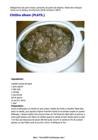 Badigeonnez de jaune d'oeuf, parsemer de grains de sésame. Faites des marques
carres sur le dessus, et enfournez 20/30 minutes à 180°C.

Chtitha elham (PLATS.)




Ingrédients:

1kg500 viande de bœuf
1 gros oignon
1 tête d’ail
1 tomate
5 cas d’huile
Sel et poivre
Le jus d/1 citron
1 œuf
Préparation :
Lavez et découpez La viande en gros cubes, mettez de l’huile a chauffer faites bien
dorer la viande, puis ajoutez l’oignon finement haché et la tomate coupée en quatre.
Mélangez ; laissez mijoter 5mn,couvré d’eau eh l’ail finement râpé salez et poivrez a
votre goût laissez cuire 40mn et vérifiez quand la viande et bien tendre dans ce plat
il ne faut pas beaucoup de sauce elle doit juste couvrir la viande en fin de cuisson
ajoutez un œuf battu avec le jus d’un citron, et éteignez le feu .




                         http://krimo666.mylivepage.com/
 