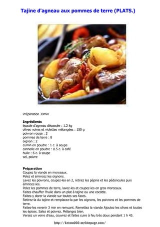 Tajine d'agneau aux pommes de terre (PLATS.)




Préparation 30min

Ingrédients
épaule d'agneau désossée : 1.2 kg
olives noires et violettes mélangées : 150 g
poivron rouge : 2
pommes de terre : 8
oignon : 2
cumin en poudre : 1 c. à soupe
cannelle en poudre : 0.5 c. à café
huile : 6 c. à soupe
sel, poivre


Préparation
Coupez la viande en morceaux.
Pelez et émincez les oignons.
Lavez les poivrons, coupez-les en 2, retirez les pépins et les pédoncules puis
émincez-les.
Pelez les pommes de terre, lavez-les et coupez-les en gros morceaux.
Faites chauffer l'huile dans un plat à tajine ou une cocotte.
Faites-y dorer la viande sur toutes ses faces.
Retirez-la du tajine et remplacez-la par les oignons, les poivrons et les pommes de
terre.
Faites-les revenir 3 min en remuant. Remettez la viande Ajoutez les olives et toutes
les épices. Salez et poivrez. Mélangez bien.
Versez un verre d'eau, couvrez et faites cuire à feu très doux pendant 1 h 45.

                      http://krimo666.mylivepage.com/
 
