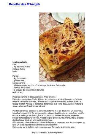 Recette des M'hadjeb




  Les ingrediants
  Pâte:
  1 kg de semoule fine
  250g de farine
  huile

  Farce:
  1 kg de tomates
  1 piment vert
  5 gros oignons
  1 piments rouges secs ou 1/2 c à soupe de piment fort moulu
  1 verre à thé d'huile
  1 c à soupe de concentré de tomates
  (épices) sel,

  Pelez les oignons et découpez les en fines lamelles
  Faites les revenir dans l'huile. Ajoutez les poivrons et le piment coupés en lanières
  Pelez et coupez les tomates , ajoutez les à la préparation salez, poivrez, épicez et
  laissez mijotez. Ajoutez le concentré de tomates et 1 verre d'eau. Laissez réduire la
  sauce, retirer du feu et laissez refroidir

  Pendant ce temps, pétrissez la semoule, la farine et le sel dilué avec un peu d'eau;
  travaillez longuement. De temps à autre, allongez la pâte avec un peu d'eau jusqu'a
  ce que le mélange soit homogène et un peu mou. Diviser cette pâte en petites
  boules de la grosseur d'un oeuf. Versez un peu d'huile sur les mains, étalez avec les
  doigts chaque boule en une feuille assez mince
  Déposez une cuiller de farce au centre de la pâte et recouvrez avec les bords pour en
  faire un carré (repliez les quatre coins vers le centre)
  Faites cuire sur le tadjine, puis retourner pour faire cuire la seconde face.

                         http://krimo666.mylivepage.com/
 