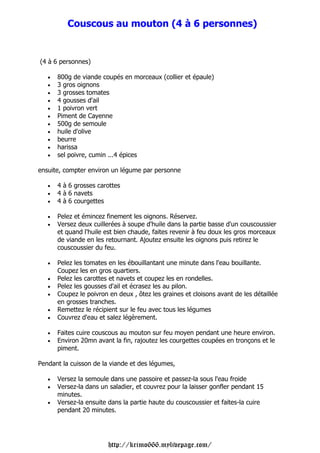 Couscous au mouton (4 à 6 personnes)


(4 à 6 personnes)

   •   800g de viande coupés en morceaux (collier et épaule)
   •   3 gros oignons
   •   3 grosses tomates
   •   4 gousses d'ail
   •   1 poivron vert
   •   Piment de Cayenne
   •   500g de semoule
   •   huile d'olive
   •   beurre
   •   harissa
   •   sel poivre, cumin ...4 épices

ensuite, compter environ un légume par personne

   •   4 à 6 grosses carottes
   •   4 à 6 navets
   •   4 à 6 courgettes

   •   Pelez et émincez finement les oignons. Réservez.
   •   Versez deux cuillerées à soupe d'huile dans la partie basse d'un couscoussier
       et quand l'huile est bien chaude, faites revenir à feu doux les gros morceaux
       de viande en les retournant. Ajoutez ensuite les oignons puis retirez le
       couscoussier du feu.

   •   Pelez les tomates en les ébouillantant une minute dans l'eau bouillante.
       Coupez les en gros quartiers.
   •   Pelez les carottes et navets et coupez les en rondelles.
   •   Pelez les gousses d'ail et écrasez les au pilon.
   •   Coupez le poivron en deux , ôtez les graines et cloisons avant de les détaillée
       en grosses tranches.
   •   Remettez le récipient sur le feu avec tous les légumes
   •   Couvrez d'eau et salez légèrement.

   •   Faites cuire couscous au mouton sur feu moyen pendant une heure environ.
   •   Environ 20mn avant la fin, rajoutez les courgettes coupées en tronçons et le
       piment.

Pendant la cuisson de la viande et des légumes,

   •   Versez la semoule dans une passoire et passez-la sous l'eau froide
   •   Versez-la dans un saladier, et couvrez pour la laisser gonfler pendant 15
       minutes.
   •   Versez-la ensuite dans la partie haute du couscoussier et faites-la cuire
       pendant 20 minutes.




                         http://krimo666.mylivepage.com/
 