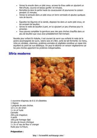 •   Versez la ensuite dans un plat creux, arrosez-la d'eau salée en ajoutant un
           filet d'huile, couvrez et laissez gonfler 10 minutes.
       •   Remettez-la dans la partie haute du couscoussier et poursuivez la cuisson
           pendant 15 minutes.
       •   Versez la semoule dans un plat creux en terre vernissée et ajoutez quelques
           noix de beurre.

       •   Égouttez les légumes et la viande, disposez les dans un autre plat creux, en
           les arrosant de bouillon.
       •   Servez le reste de bouillon à part, en lui ajoutant un peu d'harissa pour le
           pimenter.
       •   Vous pouvez compléter la garniture avec des pois chiches chauffés dans un
           peu de bouillon que vous avez préalablement fait tremper.

    Recette pour enfant En Kabylie, il est courant de servir aux enfants le reste de la
    graine accompagnée de sucre, raisins secs et L'Ben, sorte de lait fermenté. Ce menu,
    riche en céréales, vitamines, protéines animales et végétales constitue un repas très
    équilibré du point de vue diététique. On peut le décliner en version végétarienne car
    les pois chiches apportent les protéines indispensables.


Sfiria moderne




 1 couronne d'agneau de 8 à 10 côtelettes
 1 Oignon
 1 poignée de pois chiches
 1/2 c à s de smen
 1 c à s d' huile
 Cannelle
 250 g de chapelure
 4 oeufs
 150 g de fromage râpé
 Un peu de levure chimique
 1 c à s d' eau de fleur d' oranger
 Huile pour la friture.

 Préparation :

                          http://krimo666.mylivepage.com/
 