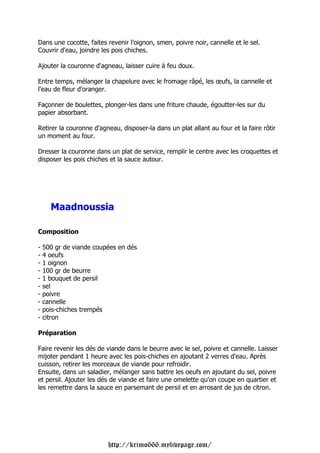 Dans une cocotte, faites revenir l'oignon, smen, poivre noir, cannelle et le sel.
Couvrir d'eau, joindre les pois chiches.

Ajouter la couronne d'agneau, laisser cuire à feu doux.

Entre temps, mélanger la chapelure avec le fromage râpé, les œufs, la cannelle et
l'eau de fleur d'oranger.

Façonner de boulettes, plonger-les dans une friture chaude, égoutter-les sur du
papier absorbant.

Retirer la couronne d'agneau, disposer-la dans un plat allant au four et la faire rôtir
un moment au four.

Dresser la couronne dans un plat de service, remplir le centre avec les croquettes et
disposer les pois chiches et la sauce autour.




      Maadnoussia

Composition

-   500 gr de viande coupées en dés
-   4 oeufs
-   1 oignon
-   100 gr de beurre
-   1 bouquet de persil
-   sel
-   poivre
-   cannelle
-   pois-chiches trempés
-   citron

Préparation

Faire revenir les dés de viande dans le beurre avec le sel, poivre et cannelle. Laisser
mijoter pendant 1 heure avec les pois-chiches en ajoutant 2 verres d'eau. Après
cuisson, retirer les morceaux de viande pour refroidir.
Ensuite, dans un saladier, mélanger sans battre les oeufs en ajoutant du sel, poivre
et persil. Ajouter les dés de viande et faire une omelette qu'on coupe en quartier et
les remettre dans la sauce en parsemant de persil et en arrosant de jus de citron.




                         http://krimo666.mylivepage.com/
 