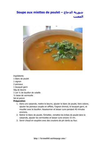 Soupe aux miettes de poulet – ‫ج‬                                 ‫ا‬    ‫ر‬
                                                                               ‫ا‬




Ingrédients
1 blanc de poulet
1 oignon
2 poireaux
1 bouquet garni
50g de beurre
1 Let ½ de bouillon de volaille
½ tasse de vermicelle
Sel et poivre
Préparation
    1. Dans une casserole, mettre le beurre, ajouter le blanc de poulet, faire colorer,
       ajouter les poireaux coupés en sifflets, l’oignon émincé, le bouquet garni, et
       mouiller avec le bouillon. Assaisonner et laisser cuire pendant 40 minutes
       environs.
    2. Retirer le blanc de poulet, l’émietter, remettre les bribes de poulet dans la
       casserole, ajouter les vermicelles et laisser cuire encore 15 mn.
    3. Servir chaud en soupière avec des croutons de pin dorés au four.




                       http://krimo666.mylivepage.com/
 