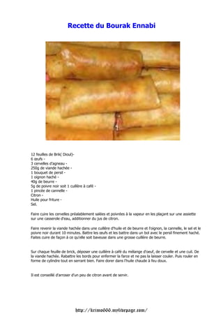 Recette du Bourak Ennabi




12 feuilles de Brik( Dioul)-
6 œufs -
3 cervelles d’agneau -
250g de viande hachée -
1 bouquet de persil -
1 oignon haché -
40g de beurre -
5g de poivre noir soit 1 cuillère à café -
1 pincée de cannelle -
Citron -
Huile pour friture -
Sel.

Faire cuire les cervelles préalablement salées et poivrées à la vapeur en les plaçant sur une assiette
sur une casserole d'eau, additionner du jus de citron.

Faire revenir la viande hachée dans une cuillère d'huile et de beurre et l'oignon, la cannelle, le sel et le
poivre noir durant 10 minutes. Battre les œufs et les battre dans un bol avec le persil finement haché.
Faites cuire de façon à ce qu'elle soit baveuse dans une grosse cuillère de beurre.


Sur chaque feuille de brick, déposer une cuillère à café du mélange d'oeuf, de cervelle et une cuil. De
la viande hachée. Rabattre les bords pour enfermer la farce et ne pas la laisser couler. Puis rouler en
forme de cylindre tout en serrant bien. Faire dorer dans l'huile chaude à feu doux.


Il est conseillé d'arroser d'un peu de citron avant de servir.




                            http://krimo666.mylivepage.com/
 