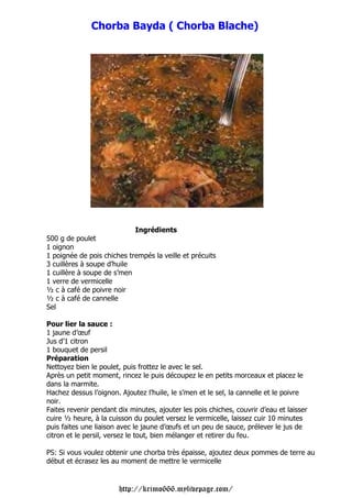 Chorba Bayda ( Chorba Blache)




                            Ingrédients
500 g de poulet
1 oignon
1 poignée de pois chiches trempés la veille et précuits
3 cuillères à soupe d’huile
1 cuillère à soupe de s’men
1 verre de vermicelle
½ c à café de poivre noir
½ c à café de cannelle
Sel

Pour lier la sauce :
1 jaune d’œuf
Jus d’1 citron
1 bouquet de persil
Préparation
Nettoyez bien le poulet, puis frottez le avec le sel.
Après un petit moment, rincez le puis découpez le en petits morceaux et placez le
dans la marmite.
Hachez dessus l’oignon. Ajoutez l’huile, le s’men et le sel, la cannelle et le poivre
noir.
Faites revenir pendant dix minutes, ajouter les pois chiches, couvrir d’eau et laisser
cuire ½ heure, à la cuisson du poulet versez le vermicelle, laissez cuir 10 minutes
puis faites une liaison avec le jaune d’œufs et un peu de sauce, prélever le jus de
citron et le persil, versez le tout, bien mélanger et retirer du feu.

PS: Si vous voulez obtenir une chorba très épaisse, ajoutez deux pommes de terre au
début et écrasez les au moment de mettre le vermicelle


                       http://krimo666.mylivepage.com/
 