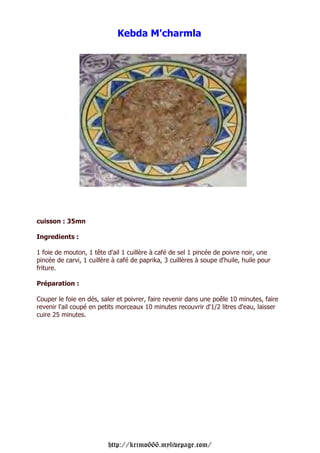 Kebda M'charmla




cuisson : 35mn

Ingredients :

1 foie de mouton, 1 tête d'ail 1 cuillère à café de sel 1 pincée de poivre noir, une
pincée de carvi, 1 cuillère à café de paprika, 3 cuillères à soupe d'huile, huile pour
friture.

Préparation :

Couper le foie en dés, saler et poivrer, faire revenir dans une poêle 10 minutes, faire
revenir l'ail coupé en petits morceaux 10 minutes recouvrir d'1/2 litres d'eau, laisser
cuire 25 minutes.




                          http://krimo666.mylivepage.com/
 