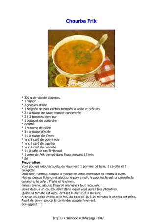 Chourba Frik




* 300 g de viande d’agneau
* 1 oignon
* 2 gousses d’aille
* 1 poignée de pois chiches trempés la veille et précuits
* 2 c à soupe de sauce tomate concentrée
* 2 à 3 tomates bien mur
* 1 bouquet de coriandre
* Menthe
* 1 branche de céleri
* 3 c à soupe d’huile
* 1 c à soupe de s’men
* ½ c à café de poivre noir
* ½ c à café de paprika
* ½ c à café de cannelle
* 1 c à café de ras El Hanout
* 1 verre de Frik trempé dans l’eau pendant 15 min
* Sel
Préparation
Vous pouvez rajouter quelques légumes : 1 pomme de terre, 1 carotte et 1
courgette.
Dans une marmite, coupez la viande en petits morceaux et mettez à cuire.
Hachez dessus l’oignon et ajoutez le poivre noir, le paprika, le sel, la cannelle, la
coriandre, le céleri, l’huile et le s’men.
Faites revenir, ajoutez l’eau de manière à tout recouvrir.
Posez dessus un couscoussier dans lequel vous aurez mis 2 tomates.
Quand la tomate est cuite, écrasez la au fur et à mesure.
Ajoutez les poids chiche et le frik, au bout de 15 à 20 minutes la chorba est prête.
Avant de servir ajouter la coriandre coupée finement.
Bon appétit !!!



                       http://krimo666.mylivepage.com/
 