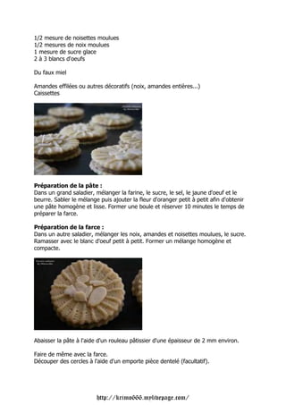 1/2 mesure de noisettes moulues
1/2 mesures de noix moulues
1 mesure de sucre glace
2 à 3 blancs d'oeufs

Du faux miel

Amandes effilées ou autres décoratifs (noix, amandes entières...)
Caissettes




Préparation de la pâte :
Dans un grand saladier, mélanger la farine, le sucre, le sel, le jaune d'oeuf et le
beurre. Sabler le mélange puis ajouter la fleur d'oranger petit à petit afin d'obtenir
une pâte homogène et lisse. Former une boule et réserver 10 minutes le temps de
préparer la farce.

Préparation de la farce :
Dans un autre saladier, mélanger les noix, amandes et noisettes moulues, le sucre.
Ramasser avec le blanc d'oeuf petit à petit. Former un mélange homogène et
compacte.




Abaisser la pâte à l'aide d'un rouleau pâtissier d'une épaisseur de 2 mm environ.

Faire de même avec la farce.
Découper des cercles à l'aide d'un emporte pièce dentelé (facultatif).




                         http://krimo666.mylivepage.com/
 