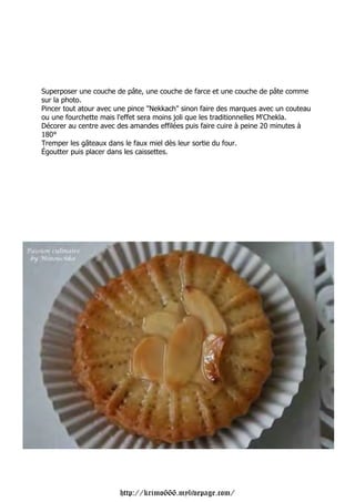 Superposer une couche de pâte, une couche de farce et une couche de pâte comme
sur la photo.
Pincer tout atour avec une pince "Nekkach" sinon faire des marques avec un couteau
ou une fourchette mais l'effet sera moins joli que les traditionnelles M'Chekla.
Décorer au centre avec des amandes effilées puis faire cuire à peine 20 minutes à
180°
Tremper les gâteaux dans le faux miel dès leur sortie du four.
Égoutter puis placer dans les caissettes.




                       http://krimo666.mylivepage.com/
 