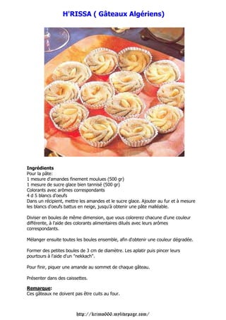 H'RISSA ( Gâteaux Algériens)




Ingrédients
Pour la pâte:
1 mesure d'amandes finement moulues (500 gr)
1 mesure de sucre glace bien tannisé (500 gr)
Colorants avec arômes correspondants
4 d 5 blancs d'oeufs
Dans un récipient, mettre les amandes et le sucre glace. Ajouter au fur et à mesure
les blancs d'oeufs battus en neige, jusqu'à obtenir une pâte malléable.

Diviser en boules de même dimension, que vous colorerez chacune d'une couleur
différente, à l'aide des colorants alimentaires dilués avec leurs arômes
correspondants.

Mélanger ensuite toutes les boules ensemble, afin d'obtenir une couleur dégradée.

Former des petites boules de 3 cm de diamètre. Les aplatir puis pincer leurs
pourtours à l'aide d'un "nekkach".

Pour finir, piquer une amande au sommet de chaque gâteau.

Présenter dans des caissettes.

Remarque:
Ces gâteaux ne doivent pas être cuits au four.



                        http://krimo666.mylivepage.com/
 