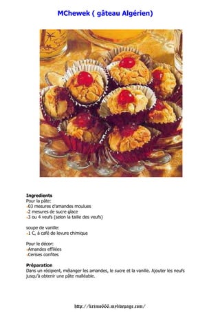 MChewek ( gâteau Algérien)




Ingredients
Pour la pâte:
 03 mesures d'amandes moulues
 2 mesures de sucre glace
 3 ou 4 veufs (selon la taille des veufs)

soupe de vanille:
 1 C, à café de levure chimique

Pour le décor:
 Amandes effilées
 Cerises confites

Préparation
Dans un récipient, mélanger les amandes, le sucre et la vanille. Ajouter les neufs
jusqu'à obtenir une pâte malléable.




                         http://krimo666.mylivepage.com/
 