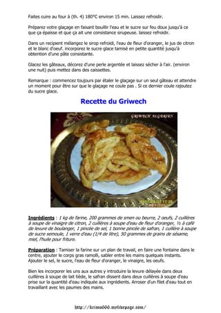 Faites cuire au four à (th. 4) 180°C environ 15 min. Laissez refroidir.

Préparez votre glaçage en faisant bouillir l'eau et le sucre sur feu doux jusqu'à ce
que ça épaisse et que ça ait une consistance sirupeuse. laissez refroidir.

Dans un recipient mélangez le sirop refroidi, l'eau de fleur d'oranger, le jus de citron
et le blanc d'oeuf. incorporez le sucre glace tamisé en petite quantité jusqu'à
obtention d'une pâte consistante.

Glacez les gâteaux, décorez d'une perle argentée et laissez sécher à l'air. (environ
une nuit) puis mettez dans des caissettes.

Remarque : commencez toujours par étaler le glaçage sur un seul gâteau et attendre
un moment pour être sur que le glaçage ne coule pas . Si ce dernier coule rajoutez
du sucre glace.

                           Recette du Griwech




Ingrédients : 1 kg de farine, 200 grammes de smen ou beurre, 2 oeufs, 2 cuillères
à soupe de vinaigre de citron, 2 cuillères à soupe d'eau de fleur d'oranger, ½ à café
de levure de boulanger, 1 pincée de sel, 1 bonne pincée de safran, 1 cuillère à soupe
de sucre semoule, 1 verre d'eau (1/4 de litre), 50 grammes de grains de sésame,
miel, l'huile pour friture.

Préparation : Tamiser la farine sur un plan de travail, en faire une fontaine dans le
centre, ajouter le corps gras ramolli, sabler entre les mains quelques instants.
Ajouter le sel, le sucre, l'eau de fleur d'oranger, le vinaigre, les oeufs.

Bien les incorporer les uns aux autres y introduire la levure délayée dans deux
cuillères à soupe de lait tiède, le safran dissent dans deux cuillères à soupe d'eau
prise sur la quantité d'eau indiquée aux ingrédients. Arroser d'un filet d'eau tout en
travaillant avec les paumes des mains.



                        http://krimo666.mylivepage.com/
 