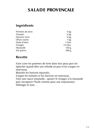 1 1
SALAD E PRO VENCALE
Ingrédie nts
Pom m e s de te rre 6 k g
Tom ate s 6 k g
H aricots ve rts 6 k g
O live s noire s 1 k g
H uile d'olive 1 litre
Vinaigre 1/4 litre
M outarde 150 g
Se l, poivre 200 g
Re ce tte
Faire cuire le s pom m e s de te rre dans le ur pe au puis le s
épluch e r q uand e lle s ontre froidi un pe u e tle s coupe r e n
m orce aux.
Blanch ir le s h aricots éq ue utés.
Coupe r le s tom ate s e tle s h aricots e n m orce aux.
Faire une sauce m outarde : ajoute r le vinaigre à la m outarde
puis incorpore r l'h uile com m e pour une m ayonnaise .
M élange r le tout.
 