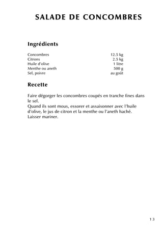 1 3
Ingrédie nts
Concom bre s 12.5 k g
Citrons 2.5 k g
H uile d'olive 1 litre
M e nth e ou ane th 500 g
Se l, poivre au goût
Re ce tte
Faire dégorge r le s concom bre s coupés e n tranch e fine s dans
le se l.
Q uand ils sontm ous, e ssore r e tassaisonne r ave c l'h uile
d'olive , le jus de citron e tla m e nth e ou l'ane th h ach é.
Laisse r m arine r.
SALAD E D E CO NCO M BR ES
 