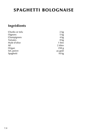 1 4
SPAGH ETTI BO LO GNAISE
Ingrédie nts
Ch unk s or tofu 2 k g
O ignons 5 k g
Ch am pignons 4 k g
Tom ate s 8 k g
H uile d'olive 1 litre
Ail 2 tête s
O rigan 250 g
Se l, poivre au goût
Spagh e tti 10 k g
 