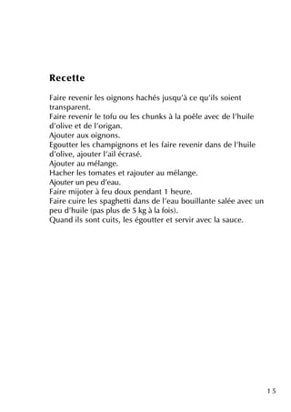 1 5
Re ce tte
Faire re ve nir le s oignons h ach és jusq u'à ce q u'ils soie nt
transpare nt.
Faire re ve nir le tofu ou le s ch unk s à la poêle ave c de l'h uile
d'olive e tde l'origan.
Ajoute r aux oignons.
Egoutte r le s ch am pignons e tle s faire re ve nir dans de l'h uile
d'olive , ajoute r l'ailécrasé.
Ajoute r au m élange .
H ach e r le s tom ate s e trajoute r au m élange .
Ajoute r un pe u d'e au.
Faire m ijote r à fe u doux pe ndant1 h e ure .
Faire cuire le s spagh e tti dans de l'e au bouillante salée ave c un
pe u d'h uile (pas plus de 5 k g à la fois).
Q uand ils sontcuits, le s égoutte r e tse rvir ave c la sauce .
 