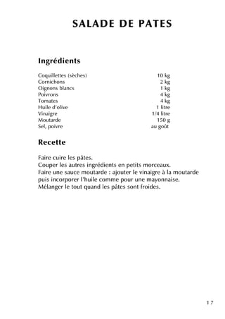 1 7
Ingrédie nts
Coq uille tte s (sèch e s) 10 k g
Cornich ons 2 k g
O ignons blancs 1 k g
Poivrons 4 k g
Tom ate s 4 k g
H uile d'olive 1 litre
Vinaigre 1/4 litre
M outarde 150 g
Se l, poivre au goût
Re ce tte
Faire cuire le s pâte s.
Coupe r le s autre s ingrédie nts e n pe tits m orce aux.
Faire une sauce m outarde : ajoute r le vinaigre à la m outarde
puis incorpore r l'h uile com m e pour une m ayonnaise .
M élange r le toutq uand le s pâte s sontfroide s.
SALAD E D E PATES
 