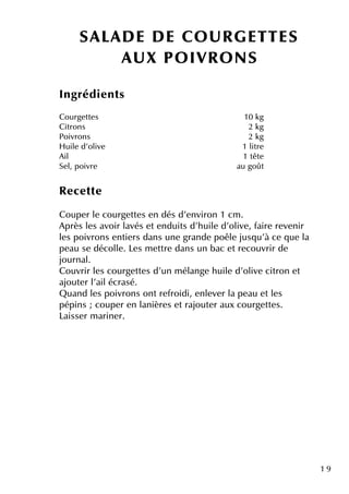 1 9
Ingrédie nts
Courge tte s 10 k g
Citrons 2 k g
Poivrons 2 k g
H uile d'olive 1 litre
Ail 1 tête
Se l, poivre au goût
Re ce tte
Coupe r le courge tte s e n dés d'e nviron 1 cm .
Après le s avoir lavés e te nduits d'h uile d'olive , faire re ve nir
le s poivrons e ntie rs dans une grande poêle jusq u'à ce q ue la
pe au se décolle . Le s m e ttre dans un bac e tre couvrir de
journal.
Couvrir le s courge tte s d'un m élange h uile d'olive citron e t
ajoute r l'ailécrasé.
Q uand le s poivrons ontre froidi, e nle ve r la pe au e tle s
pépins ;coupe r e n lanière s e trajoute r aux courge tte s.
Laisse r m arine r.
SALAD E D E CO U R GETTES
AU X PO IVR O NS
 