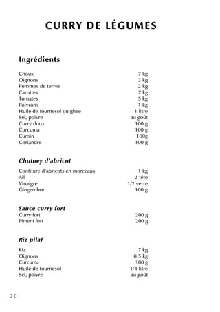 2 0
CU R R Y D E LÉGU M ES
Ingrédie nts
Ch oux 7 k g
O ignons 3 k g
Pom m e s de te rre s 2 k g
Carotte s 7 k g
Tom ate s 5 k g
Poivrons 1 k g
H uile de tourne solou gh e e 1 litre
Se l, poivre au goût
Curry doux 100 g
Curcum a 100 g
Cum in 100g
Coriandre 100 g
Ch u tne y d'ab ricot
Confiture d'abricots e n m orce aux 1 k g
Ail 2 tête
Vinaigre 1/2 ve rre
Ginge m bre 100 g
Sau ce cu rry fort
Curry fort 200 g
Pim e ntfort 200 g
R iz pilaf
Riz 7 k g
O ignons 0.5 k g
Curcum a 100 g
H uile de tourne sol 1/4 litre
Se l, poivre au goût
 