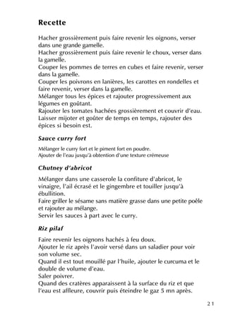 2 1
Re ce tte
H ach e r grossière m e ntpuis faire re ve nir le s oignons, ve rse r
dans une grande gam e lle .
H ach e r grossière m e ntpuis faire re ve nir le ch oux, ve rse r dans
la gam e lle .
Coupe r le s pom m e s de te rre s e n cube s e tfaire re ve nir, ve rse r
dans la gam e lle .
Coupe r le s poivrons e n lanière s, le s carotte s e n ronde lle s e t
faire re ve nir, ve rse r dans la gam e lle .
M élange r tous le s épice s e trajoute r progre ssive m e ntaux
légum e s e n goûtant.
Rajoute r le s tom ate s h ach ée s grossière m e nte tcouvrir d'e au.
Laisse r m ijote r e tgoûte r de te m ps e n te m ps, rajoute r de s
épice s si be soin e st.
Sau ce cu rry fort
M élange r le curry forte tle pim e ntforte n poudre .
Ajoute r de l'e au jusq u'à obte ntion d'une te xture crém e use
Ch u tne y d'ab ricot
M élange r dans une casse role la confiture d'abricot, le
vinaigre , l'ailécrasé e tle ginge m bre e ttouille r jusq u'à
ébullition.
Faire grille r le sésam e sans m atière grasse dans une pe tite poêle
e trajoute r au m élange .
Se rvir le s sauce s à partave c le curry.
R iz pilaf
Faire re ve nir le s oignons h ach és à fe u doux.
Ajoute r le riz après l'avoir ve rsé dans un saladie r pour voir
son volum e se c.
Q uand ile sttoutm ouillé par l'h uile , ajoute r le curcum a e tle
double de volum e d'e au.
Sale r poivre r.
Q uand de s cratère s apparaisse ntà la surface du riz e tq ue
l'e au e staffle ure , couvrir puis éte indre le gaz 5 m n après.
 