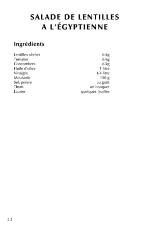 2 2
SALAD E D E LENTILLES
A L'ÉGYPTIENNE
Ingrédie nts
Le ntille s sèch e s 6 k g
Tom ate s 6 k g
Concom bre s 6 k g
H uile d'olive 1 litre
Vinaigre 1/4 litre
M outarde 150 g
Se l, poivre au goût
Th ym un bouq ue t
Laurie r q ue lq ue s fe uille s
 