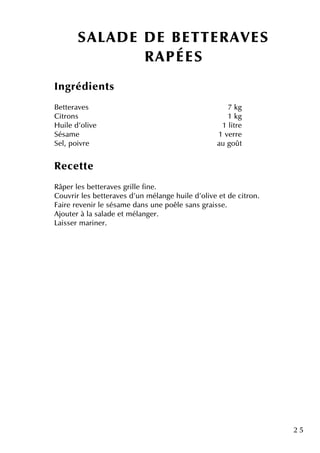 2 5
SALAD E D E BETTER AVES
R APÉES
Ingrédie nts
Be tte rave s 7 k g
Citrons 1 k g
H uile d'olive 1 litre
Sésam e 1 ve rre
Se l, poivre au goût
Re ce tte
Râpe r le s be tte rave s grille fine .
Couvrir le s be tte rave s d'un m élange h uile d'olive e tde citron.
Faire re ve nir le sésam e dans une poêle sans graisse .
Ajoute r à la salade e tm élange r.
Laisse r m arine r.
 