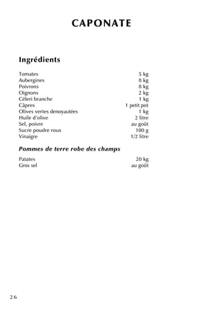 2 6
CAPO NATE
Ingrédie nts
Tom ate s 5 k g
Aube rgine s 8 k g
Poivrons 8 k g
O ignons 2 k g
Céle ri branch e 1 k g
Câpre s 1 pe titpot
O live s ve rte s de noyautée s 1 k g
H uile d'olive 2 litre
Se l, poivre au goût
Sucre poudre roux 100 g
Vinaigre 1/2 litre
Pom m e s de te rre rob e de s ch am ps
Patate s 20 k g
Gros se l au goût
 