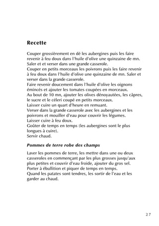 2 7
Re ce tte
Coupe r grossière m e nte n dé le s aube rgine s puis le s faire
re ve nir à fe u doux dans l'h uile d'olive une q uinzaine de m n.
Sale r e te tve rse r dans une grande casse role .
Coupe r e n pe tits m orce aux le s poivrons puis le s faire re ve nir
à fe u doux dans l'h uile d'olive une q uinzaine de m n. Sale r e t
ve rse r dans la grande casse role .
Faire re ve nir douce m e ntdans l'h uile d'olive le s oignons
ém incés e tajoute r le s tom ate s coupée s e n m orce aux.
Au boutde 10 m n, ajoute r le s olive s dénoyautée s, le s câpre s,
le sucre e tle céle ri coupé e n pe tits m orce aux.
Laisse r cuire un q uartd'h e ure e n re m uant.
Ve rse r dans la grande casse role ave c le s aube rgine s e tle s
poivrons e tm ouille r d'e au pour couvrir le s légum e s.
Laisse r cuire à fe u doux.
Goûte r de te m ps e n te m ps (le s aube rgine s sontle plus
longue s à cuire ).
Se rvir ch aud.
Pom m e s de te rre rob e de s ch am ps
Lave r le s pom m e s de te rre , le s m e ttre dans une ou de ux
casse role s e n com m e nçantpar le s plus grosse s jusq u'aux
plus pe tite s e tcouvrir d'e au froide , ajoute r du gros se l.
Porte r à ébullition e tpiq ue r de te m ps e n te m ps.
Q uand le s patate s sontte ndre s, le s sortir de l'e au e tle s
garde r au ch aud.
 