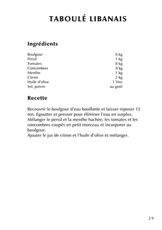 2 9
Ingrédie nts
Boulgour 8 k g
Pe rsil 1 k g
Tom ate s 8 k g
Concom bre s 8 k g
M e nth e 1 k g
Citron 2 k g
H uile d'olive 1 litre
Se l, poivre au goût
Re ce tte
Re couvrir le boulgour d'e au bouillante e tlaisse r re pose r 15
m n. Egoutte r e tpre sse r pour élim ine r l'e au e n surplus.
M élange r le pe rsile tla m e nth e h ach ée , le s tom ate s e tle s
concom bre s coupés e n pe titm orce au e tincorpore r au
boulgour.
Ajoute r le jus de citron e tl'h uile d'olive e tm élange r.
TABO U LÉ LIBANAIS
 