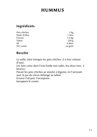 3 1
H U M M U S
Ingrédie nts
Pois ch ich e s 3 k g
H uile d'olive 1 litre
Citrons 1.5 k g
Tah ini 250 g
Ail 4 tête s
Se l, cum in au goût
Re ce tte
La ve ille , faire tre m pe r le s pois ch ich e s (3 x le ur volum e
d'e au).
Le s faire cuire dans l'e au froide non salée , fe u doux (e nv. 2
h e ure s).
Passe r le s pois ch ich e s au m oulin à légum e , e n l'arrosant
ave c le jus de citron m élangé au tah ini.
Ecrase r l'ailpuis l'incorpore r.
Incorpore r le cum in.
 